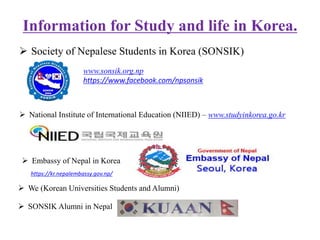 Information for Study and life in Korea.
 Society of Nepalese Students in Korea (SONSIK)
www.sonsik.org.np
https://www.facebook.com/npsonsik
 National Institute of International Education (NIIED) – www.studyinkorea.go.kr
 We (Korean Universities Students and Alumni)
 Embassy of Nepal in Korea
https://kr.nepalembassy.gov.np/
 SONSIK Alumni in Nepal
 