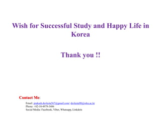 Wish for Successful Study and Happy Life in
Korea
Thank you !!
Contact Me:
Email: prakash.devkota567@gmail.com/ devkota90@wku.ac.kr
Phone: +82-10-4979-3486
Social Media: Facebook, Viber, Whatsapp, Linkdein
 