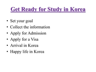 Get Ready for Study in Korea
• Set your goal
• Collect the information
• Apply for Admission
• Apply for a Visa
• Arrival in Korea
• Happy life in Korea
 