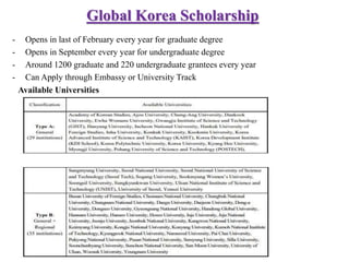 Global Korea Scholarship
- Opens in last of February every year for graduate degree
- Opens in September every year for undergraduate degree
- Around 1200 graduate and 220 undergraduate grantees every year
- Can Apply through Embassy or University Track
Available Universities
 