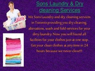 Sons Laundry & Dry
cleaning Services
We Sons Laundry and dry cleaningservices
in Torontoproviding youdry cleaning,
alterations,washand foldservices for your
dirty laundry.Now you willfoundall
facilitiesfor your clothes just atone stop.
Get your cleanclothes at any time in 24
hours because we never close!!!
 