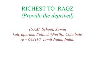 RICHEST TO RAGZ
    (Provide the deprived)

          P.U.M. School, Zamin
kaliyapuram, Pollachi(North), Coimbato
     re – 642110, Tamil Nadu, India.
 