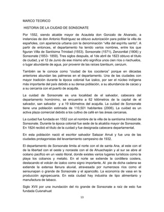 MARCO TEORICO

HISTORIA DE LA CIUDAD DE SONSONATE

Por 1552, siendo alcalde mayor de Acautela don Gonzalo de Alvarado, a
instancias de don Antonio Rodríguez se obtuvo autorización para poblar la villa de
españoles, con apariencia urbana con la denominación “villa del espíritu santo”. A
partir de entonces, el departamento ha tenido varios nombres, entre los que
figuran Villa de Santísima Trinidad (1553). Sonsonate (1571), Zenzontlat (1806) y
Sonsonate (1853- 1859). Tres siglos después, el 1de abril de 1823 obtuvo el título
de ciudad, y el 12 de Junio de ese mismo año significa unos cien ríos o riachuelos,
o lugar abundante de agua, por provenir de las raíces tzentsum, cenzum.

También se le conoce como “ciudad de los cocoteros” porque en décadas
anteriores abundan las palmeras en el departamento. Una de las ciudades con
mayor tradición durante la época colonial fue izalco, por ser el núcleo indígena
más importante del país debido a su densa población, a su abundancia de cacao y
a su cercanía con el puerto de acajutla.

La cuidad de Sonsonate es una localidad de el salvador, cabecera del
departamento homónimo, se encuentra a 62 kilómetros de la capital de el
salvador, san salvador y a 19 kilómetros del acajutla. La cuidad de Sonsonate
tiene una población estimada de 110,501 habitantes (2006). La cuidad es un
activa plaza comercial debido a los cultivo de café en las áreas cercanas.

La cuidad fue fundada en 1552 con el nombre de la villa de la santísima trinidad de
Sonsonate. Durante la época colonial fue sede de la alcaldía mayor de Sonsonate.
En 1824 recibió el título de la cuidad y fue designada cabecera departamental.

En esta población nació el escritor salvador Salazar Arrué y fue una de las
ciudades protagonistas del levantamiento campesino de 1932.

El departamento de Sonsonate limita al norte con el de santa Ana, al este con el
de la libertad con el oeste y noroeste con el de Ahuachapán y al sur se abre al
océano pacifico en un vasto litoral, donde existes varios lugares turísticos como la
playa los cobanos y metalio. En el norte se extiende la cordillera costera,
destacando el volcán de izalco como signo importante. Al pie de dicha cadena se
extiende la extensa llanura aluvial, atravesada por numerosos ríos como el
sensunapan o grande de Sonsonate y el apancollo. La economía de vasa en la
producción agropecuaria. En esta ciudad hay industria de tipo alimentario y
manufactura de tabaco.

Siglo XVII por una inundación del rio grande de Sonsonate a raíz de esto fue
fundada Cuisnahuat
                                        13
 