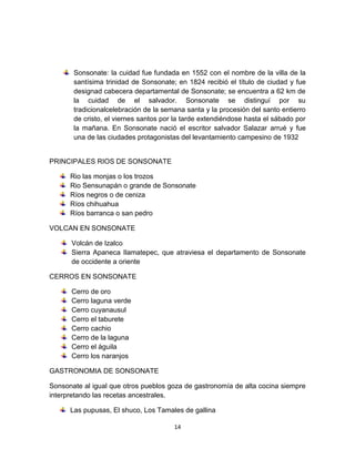 Sonsonate: la cuidad fue fundada en 1552 con el nombre de la villa de la
       santísima trinidad de Sonsonate; en 1824 recibió el título de ciudad y fue
       designad cabecera departamental de Sonsonate; se encuentra a 62 km de
       la cuidad de el salvador. Sonsonate se distinguí por su
       tradicionalcelebración de la semana santa y la procesión del santo entierro
       de cristo, el viernes santos por la tarde extendiéndose hasta el sábado por
       la mañana. En Sonsonate nació el escritor salvador Salazar arrué y fue
       una de las ciudades protagonistas del levantamiento campesino de 1932


PRINCIPALES RIOS DE SONSONATE

      Rio las monjas o los trozos
      Rio Sensunapán o grande de Sonsonate
      Ríos negros o de ceniza
      Ríos chihuahua
      Ríos barranca o san pedro

VOLCAN EN SONSONATE

      Volcán de Izalco
      Sierra Apaneca Ilamatepec, que atraviesa el departamento de Sonsonate
      de occidente a oriente

CERROS EN SONSONATE

      Cerro de oro
      Cerro laguna verde
      Cerro cuyanausul
      Cerro el taburete
      Cerro cachio
      Cerro de la laguna
      Cerro el águila
      Cerro los naranjos

GASTRONOMIA DE SONSONATE

Sonsonate al igual que otros pueblos goza de gastronomía de alta cocina siempre
interpretando las recetas ancestrales.

      Las pupusas, El shuco, Los Tamales de gallina

                                       14
 