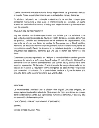 Cuenta con cuatro atracaderos hasta donde llegan barcos de gran calado de todo
el mundo. Posee tecnología moderna para la actividad de carga y descarga.

En el disco del puerto se contempla la construcción de amplias bodegas para
almacenar mercadería y silos para el mantenimiento de cereales. El puerto
acajutla en sus inicios fue llamado el tortuguero, luegos las matas y finalmente san
Luis de acautela.

ESCUDO DEL DEPARTAMENTO

Hay tres círculos concéntricos que simulan una brújula que nos señala el norte
que se traduce como progreso. La figura del volcán de Izalco, conocido como “faro
del pacifico”, también está contemplado en el emblema del departamento. Otro
elemento es el mar que baña las costas de Sonsonate en el litoral pacífico.
Asimismo se destacaba la flecha que el guerrero atonal se clavó en la pierna del
conquistador español Pedro de Alvarado en la batalla de Acajutla y, por último se
encuentran los cocoteros, palmeras que una vez le dieron ese nombre a esta
tierra.

Durante un concurso organizado en 1943 por la municipalidad se declaro ganador
y creador del escudo al señor José Adán Escobar. El pintor Filemón Mejía dotó al
emblema cívico de colores sobresalientes. Los colores azul y blanco en la parte
superior representan El Salvador. El rojo transmite la sangre derramada en las
batallas de Acaxual y Tacuxcalco entre aborígenes de estas tierras y españoles
que pretendían conquistarla. En la parte inferior destaca la figura de Atonal y la
antorcha de la parte superior denota la guía y la libertad.




BANDERA

La municipalidad, presidida por el alcalde don Miguel Gonzales Delgado, en
sesión extraordinaria celebrada el día 29 de enero de 1944, acordó que los colores
de la bandera serian verde, que significa las numerosas campiñas, y blanco y azul
en veneración de la enseña patria.

CANCIÓN DEL DEPARTAMENTO DE SONSONATE

ESPINO

Música: Ciriaco de Jesús Alas.



                                        16
 