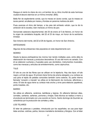 Rasgue el viento la citara de oro y el tambor de su ritmo triunfal de esta hermosa
ciudad el decoro eternice en un himno inmortal. (BIS).

Bella flor de esplendente corola, que te meces en áureo corola, que te meses en
áureo pensil, arrullada por mares y frondas en perenne mañana de abril.

Pues avanzas al ritmo del tiempo, a los pies del enhiesto volcán, que te dio la
ambición de lo excelso, bien mereces un himno de pan.

Sonsonate cabecera departamental, del 25 de enero al 5 de febrero, en honor de
la virgen de candelaria Acajutla, del 22 al 23 de mayo, en honor de la santísima
trinidad.

San Antonio del monte, del 22 al 26 de Agosto, en honor de San Antonio.

ARTESANIAS

Algunas de las artesanías más populares en este departamento son:

MORRO

Desde la época prehispánica los morros han tenido múltiples usos, entre ellos la
elaboración de maracas y productos decorativos. El uso del morro es variado. Con
él se elaboran cucharas y huacales para uso doméstico, instrumentos musicales,
como las maracas y artículos de entretenimiento, como capiruchos.

TULE

El tule es una de las fibras que se utilizan en la tejeduría. Hay dos tipos: el tule
negro y el tule de agua. El primero tiene forma de prisma alargado y su corteza se
usa para el tejido de petates conocidos también como esteras. Su parte interna
llamada “corazón o mecate” se utiliza en la fabricación de monturas, alfombras y
otros. El tule de agua tiene su corteza más ancha y sirve para elaborar papeleras,
porta masetas, etc.

BARRO

Se utiliza en alfarería, cerámica, ladrilleras y tejeras. En alfarería fabrican ollas,
comales, cantaros, sartenes, porrones y tinajas. Esta técnica se realiza a mano y
el producto es terminado con una cocción en horno. Santo domingo de Guzmán se
caracteriza por la producción de comales y ollas.

LOS TELARES

El telar de palancas o pedales, introducido por los españoles, se usa para tejer
telas anchas: colchas, paños, lienzos mantelería doméstica y litúrgica. Con el telar

                                         17
 