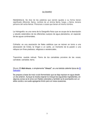 GLOSARIO



Homónimo:dj. Se dice de las palabras que siendo iguales e su forma tienen
significado diferente: llama, nombre de un ánima llama, fuego, y llama, tercera
persona del verbo llamar. Personas o cosas que tienen el mismo nombre.


La hidrografía: es una rama de la Geografía física que se ocupa de la descripción
y estudio sistemático de los diferentes cuerpos de agua planetarios, en especial,
de las aguas continentales.



Cofradía: es una asociación de fieles católicos que se reúnen en torno a una
advocación de Cristo, la Virgen o un santo, un momento de la pasión o una
reliquia con fines piadosos, religiosos o asistenciales.



Toponimia: caulote nahuat. Tierra de los camalotes proviene de las voces;
camalote: camalote; tierra.



Shuco: El Atol shuco, o simplemente "chuco", es una bebida caliente típica de El
Salvador

Se prepara a base de maíz crudo fermentado que se deja reposar en agua desde
un día anterior. Aunque la receta original no incluye los siguientes ingredientes, en
algunas zonas se le sirve con frijoles colorados y también se le acompaña con un
elote cocido o se suele agregarse limón pero en raras ocasiones.




                                          3
 