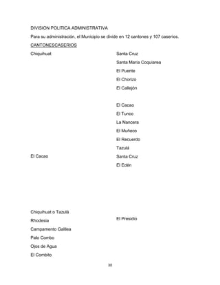 DIVISION POLITICA ADMINISTRATIVA
Para su administración, el Municipio se divide en 12 cantones y 107 caseríos.
CANTONESCASERIOS
Chiquihuat                                   Santa Cruz
                                             Santa María Coquiarea
                                             El Puente
                                             El Chorizo
                                             El Callejón


                                             El Cacao
                                             El Tunco
                                             La Nancera
                                             El Muñeco
                                             El Recuerdo
                                             Tazulá
El Cacao                                     Santa Cruz
                                             El Edén




Chiquihuat o Tazulá
Rhodesia                                     El Presidio

Campamento Galilea
Palo Combo
Ojos de Agua
El Combito

                                        30
 