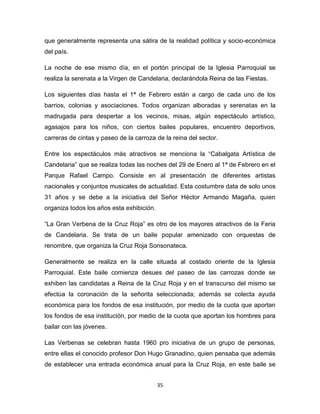 que generalmente representa una sátira de la realidad política y socio-económica
del país.

La noche de ese mismo día, en el portón principal de la Iglesia Parroquial se
realiza la serenata a la Virgen de Candelaria, declarándola Reina de las Fiestas.

Los siguientes días hasta el 1ª de Febrero están a cargo de cada uno de los
barrios, colonias y asociaciones. Todos organizan alboradas y serenatas en la
madrugada para despertar a los vecinos, misas, algún espectáculo artístico,
agasajos para los niños, con ciertos bailes populares, encuentro deportivos,
carreras de cintas y paseo de la carroza de la reina del sector.

Entre los espectáculos más atractivos se menciona la “Cabalgata Artística de
Candelaria” que se realiza todas las noches del 29 de Enero al 1ª de Febrero en el
Parque Rafael Campo. Consiste en al presentación de diferentes artistas
nacionales y conjuntos musicales de actualidad. Esta costumbre data de solo unos
31 años y se debe a la iniciativa del Señor Héctor Armando Magaña, quien
organiza todos los años esta exhibición.

“La Gran Verbena de la Cruz Roja” es otro de los mayores atractivos de la Feria
de Candelaria. Se trata de un baile popular amenizado con orquestas de
renombre, que organiza la Cruz Roja Sonsonateca.

Generalmente se realiza en la calle situada al costado oriente de la Iglesia
Parroquial. Este baile comienza desues del paseo de las carrozas donde se
exhiben las candidatas a Reina de la Cruz Roja y en el transcurso del mismo se
efectúa la coronación de la señorita seleccionada; además se colecta ayuda
económica para los fondos de esa institución, por medio de la cuota que aportan
los fondos de esa institución, por medio de la cuota que aportan los hombres para
bailar con las jóvenes.

Las Verbenas se celebran hasta 1960 pro iniciativa de un grupo de personas,
entre ellas el conocido profesor Don Hugo Granadino, quien pensaba que además
de establecer una entrada económica anual para la Cruz Roja, en este baile se


                                           35
 