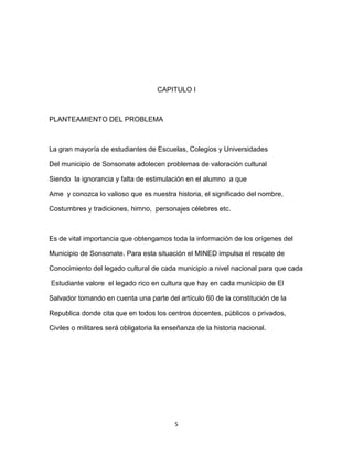 CAPITULO I



PLANTEAMIENTO DEL PROBLEMA



La gran mayoría de estudiantes de Escuelas, Colegios y Universidades

Del municipio de Sonsonate adolecen problemas de valoración cultural

Siendo la ignorancia y falta de estimulación en el alumno a que

Ame y conozca lo valioso que es nuestra historia, el significado del nombre,

Costumbres y tradiciones, himno, personajes célebres etc.



Es de vital importancia que obtengamos toda la información de los orígenes del

Municipio de Sonsonate. Para esta situación el MINED impulsa el rescate de

Conocimiento del legado cultural de cada municipio a nivel nacional para que cada

Estudiante valore el legado rico en cultura que hay en cada municipio de El

Salvador tomando en cuenta una parte del artículo 60 de la constitución de la

Republica donde cita que en todos los centros docentes, públicos o privados,

Civiles o militares será obligatoria la enseñanza de la historia nacional.




                                          5
 