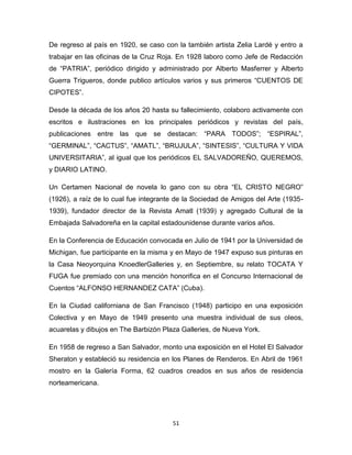 De regreso al país en 1920, se caso con la también artista Zelia Lardé y entro a
trabajar en las oficinas de la Cruz Roja. En 1928 laboro como Jefe de Redacción
de “PATRIA”, periódico dirigido y administrado por Alberto Masferrer y Alberto
Guerra Trigueros, donde publico artículos varios y sus primeros “CUENTOS DE
CIPOTES”.

Desde la década de los años 20 hasta su fallecimiento, colaboro activamente con
escritos e ilustraciones en los principales periódicos y revistas del país,
publicaciones entre las que se destacan: “PARA TODOS”; “ESPIRAL”,
“GERMINAL”, “CACTUS”, “AMATL”, “BRUJULA”, “SINTESIS”, “CULTURA Y VIDA
UNIVERSITARIA”, al igual que los periódicos EL SALVADOREÑO, QUEREMOS,
y DIARIO LATINO.

Un Certamen Nacional de novela lo gano con su obra “EL CRISTO NEGRO”
(1926), a raíz de lo cual fue integrante de la Sociedad de Amigos del Arte (1935-
1939), fundador director de la Revista Amatl (1939) y agregado Cultural de la
Embajada Salvadoreña en la capital estadounidense durante varios años.

En la Conferencia de Educación convocada en Julio de 1941 por la Universidad de
Michigan, fue participante en la misma y en Mayo de 1947 expuso sus pinturas en
la Casa Neoyorquina KnoedlerGalleries y, en Septiembre, su relato TOCATA Y
FUGA fue premiado con una mención honorifica en el Concurso Internacional de
Cuentos “ALFONSO HERNANDEZ CATA” (Cuba).

En la Ciudad californiana de San Francisco (1948) participo en una exposición
Colectiva y en Mayo de 1949 presento una muestra individual de sus oleos,
acuarelas y dibujos en The Barbizón Plaza Galleries, de Nueva York.

En 1958 de regreso a San Salvador, monto una exposición en el Hotel El Salvador
Sheraton y estableció su residencia en los Planes de Renderos. En Abril de 1961
mostro en la Galería Forma, 62 cuadros creados en sus años de residencia
norteamericana.




                                       51
 