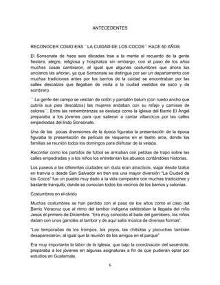 ANTECEDENTES



RECONOCER COMO ERA ``LA CUIDAD DE LOS COCOS´´ HACE 60 AÑOS

El Sonsonate de hace seis décadas trae a la mente el recuerdo de la gente
fiestera, alegre, religiosa y hospitaliza sin embargo, con el paso de los años
muchas cosas cambiaron, al igual que algunas costumbres que ahora los
ancianos las añoran, ya que Sonsonate se distingue por ser un departamento con
muchas tradiciones antes por los barrios de la cuidad se encontraban por las
calles descalzos que llegaban de visita a la ciudad vestidos de saco y de
sombrero.

`` La gente del campo se vestían de cotón y pantalón balum (con ruedo ancho que
cubría sus pies descalzos) las mujeres andaban con su refajo y camisas de
colores¨´. Entre las remembranzas se destaca como la Iglesia del Barrio El Ángel
preparaba a los jóvenes para que salieran a cantar villancicos por las calles
empedradas del lindo Sonsonate.

Una de las pocas diversiones de la época figuraba la presentación de la época
figuraba la presentación de película de vaqueros en el teatro arce, donde los
familias se reunión todos los domingos para disfrutar de la velada.

Recordar como los partidos de futbol se armaban con pelotas de trapo sobre las
calles empedradas y a los niños los entretenían los abuelos contándoles historias.

Los paseos a las diferentes ciudades sin duda eran atractivos, viajar desde Izalco
en tranvía o desde San Salvador en tren era una mayor diversión “La Ciudad de
los Cocos” fue un pueblo muy dado a la vida campestre con muchas tradiciones y
bastante tranquilo, donde se conocían todos los vecinos de los barrios y colonias.

Costumbres en el olvido

Muchas costumbres se han perdido con el paso de los años como el caso del
Barrio Veracruz que al ritmo del tambor indígena celebraban la llegada del niño
Jesús el primero de Diciembre. “Era muy conocido el baile del garrobero, los niños
daban con unos garrotes al tambor y de aquí salía música de diversas formas”.

“Las temporadas de los trompos, los yoyos, las chibolas y piscuchas también
desaparecieron, al igual que la reunión de los amigos en el parque”

Era muy importante la labor de la Iglesia, que bajo la coordinación del sacerdote,
preparaba a los jóvenes en algunas asignaturas a fin de que pudieran optar por
estudios en Guatemala.

                                        6
 