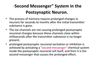 "Second Messenger" System in the
Postsynaptic Neuron.
• The process of memory-require prolonged changes in
neurons for seconds to months after the initial transmitter
substance is gone.
• The ion channels are not causing prolonged postsynaptic
neuronal changes because these channels close within
milliseconds after the transmitter substance is no longer
present.
• prolonged postsynaptic neuronal excitation or inhibition is
achieved by activating a "second messenger" chemical system
inside the postsynaptic neuronal cell itself, and then it is the
second messenger that causes the prolonged effect.
 