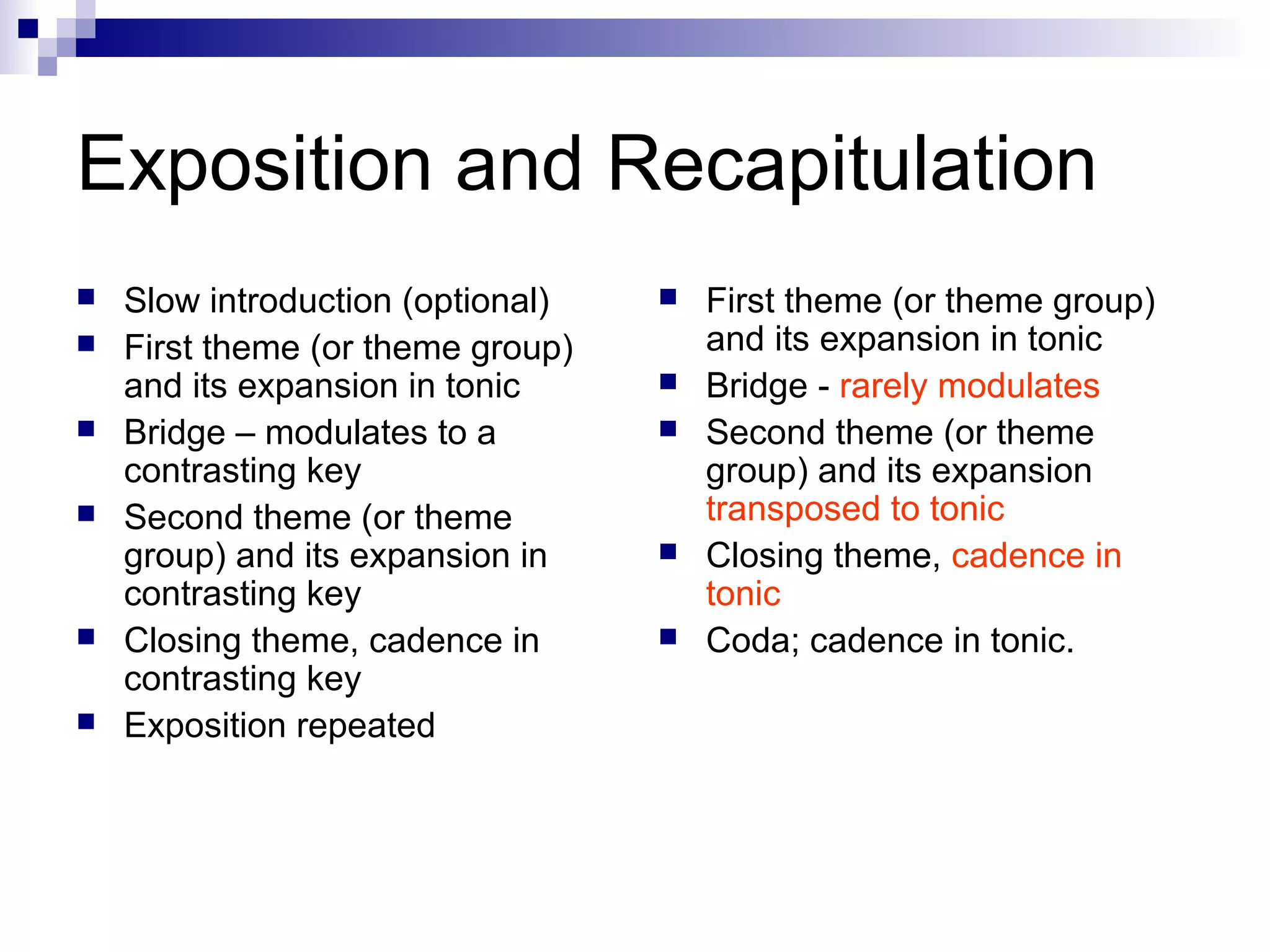 Exposition and Recapitulation
 Slow introduction (optional)
 First theme (or theme group)
and its expansion in tonic
 Bridge – modulates to a
contrasting key
 Second theme (or theme
group) and its expansion in
contrasting key
 Closing theme, cadence in
contrasting key
 Exposition repeated
 First theme (or theme group)
and its expansion in tonic
 Bridge - rarely modulates
 Second theme (or theme
group) and its expansion
transposed to tonic
 Closing theme, cadence in
tonic
 Coda; cadence in tonic.
 