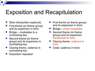 Exposition and Recapitulation
 Slow introduction (optional)
 First theme (or theme group)
and its expansion in tonic
 Bridge – modulates to a
contrasting key
 Second theme (or theme
group) and its expansion in
contrasting key
 Closing theme, cadence in
contrasting key
 Exposition repeated
 First theme (or theme group)
and its expansion in tonic
 Bridge - rarely modulates
 Second theme (or theme
group) and its expansion
transposed to tonic
 Closing theme, cadence in
tonic
 Coda; cadence in tonic.
 