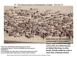 10. “ The ethical content of photographs is fragile . ”  (Sontag 21) (http://www.france24.com/en/20110917-dead-sea-hosts-mass-nude-photo-shoot) “ More than 1,000 floating nude Israelis pose for US art photographer Spencer  Tunick's first Middle East mass shoot on September 17  in the Dead Sea, the lowest spot on earth which experts warn could dry out by 2050 unless urgent steps are taken to halt its demise.” Nude shots are still considered controversial in that nudity is slowly used to send a message such as this one which focuses on Global Warming. In other words, should nudity be used as more than a lifestyle choice? 
