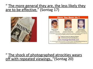 “  The more general they are, the less likely they are to be effective. ” (Sontag 17) “  The shock of photographed atrocities wears off with repeated viewings.. ”(Sontag 20) 