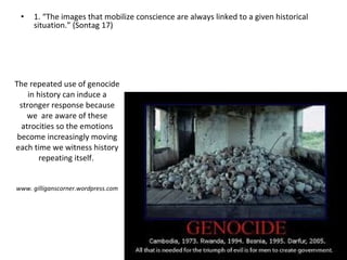 The repeated use of genocide in history can induce a stronger response because we  are aware of these atrocities so the emotions become increasingly moving each time we witness history repeating itself.  www. gilliganscorner.wordpress.com 1. “The images that mobilize conscience are always linked to a given historical situation.” (Sontag 17) 