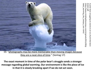10. “ photographs may be more memorable than moving images because they are a neat slice of time . ”  (Sontag 17) The exact moment in time of the polar bear ’ s struggle sends a stronger message regarding global warming. Our environment is like the piece of ice in that it is slowly breaking apart if we do not act soon. A polar bear struggling to stand on an ice chunk that been broken off. (http://www.mindingthecampus.com/originals/2011/09/global_warming_the_campus_non-.html) 