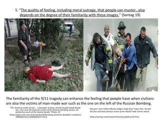 5. “ The quality of feeling, including moral outrage, that people can muster…also depends on the degree of their familiarity with these images. ”  (Sontag 19) “ The shocking reality of war … a Georgian woman, freshly bought bread beside her, cries near the body of a victim of the Russian bombing of Gori, 24 kilometres south of the Ossetia border.” Photo: AP (http://www.smh.com.au/news/world/bombing-of-homes-bewilders-residents/2008/08/10/1218306665597.html) Rescuers carry Father Mychal Judge's body from Tower One. He was the first and most famous victim of the World Trade Center attack. (http://nymag.com/news/articles/wtc/gallery/10.htm) The familiarity of the 9/11 tragedy can enhance the feeling that people have when civilians are also the victims of man-made war such as the one on the left of the Russian Bombing.  