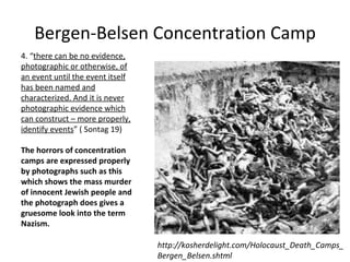 Bergen-Belsen Concentration Camp 4. “ there can be no evidence, photographic or otherwise, of an event until the event itself has been named and characterized. And it is never photographic evidence which can construct – more properly, identify events ”  ( Sontag 19) The horrors of concentration camps are expressed properly by photographs such as this which shows the mass murder of innocent Jewish people and the photograph does gives a gruesome look into the term Nazism. http://kosherdelight.com/Holocaust_Death_Camps_Bergen_Belsen.shtml 