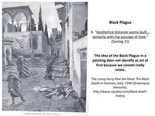 Black Plague 8. “ Aesthetical distance seems built…certainly with the passage of time . ”  (Sontag 21) The idea of the Black Plague in a painting does not identify as art at first because we cannot really relate. The Living Hurry Past the Dead: The Black Death in Florence, Italy, 1348 (Drawing by Marcello)  http://www.squidoo.com/black-death-history 