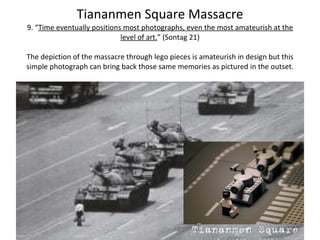 Tiananmen Square Massacre 9. “ Time eventually positions most photographs, even the most amateurish at the level of art. ”  (Sontag 21) The depiction of the massacre through lego pieces is amateurish in design but this simple photograph can bring back those same memories as pictured in the outset. 