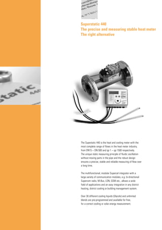 Superstatic 440
The precise and measuring stable heat meter
The right alternative
The Supestatic 440 is the heat and cooling meter with the
most complete range of flows in the heat meter industry,
from DN15 – DN 500 and qp 1 – qp 1500 respectively.
The unique static measuring principle of fluidic oscillation
without moving parts in the pipe and the robust design
ensures a precise, stable and reliable measuring of flow over
a long time.
The multifunctional, modular Supercal integrator with a
large variety of communication modules, e.g. bi-directional
Supercom radio, M-Bus, LON, GSM etc., allows a wide
field of applications and an easy integration in any district
heating, district cooling or building management system.
Over 30 different cooling liquids (Glycols) and unlimited
blends are pre-programmed and available for free,
for a correct cooling or solar energy measurement.
 