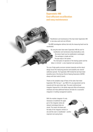 Superstatic 440
Cost efficient recalibration
and easy maintenance
Recalibration and maintenance of the heat meter Superstatic 440
is now easy, quick and cost efficient.
The MID homologation defines that only the measuring head must be
recalibrated.
By using the static heat meter Superstatic 440 the cost for
recalibration and maintenance drop drastically as only
the sensor head must be recalibrated or exchanged.
The exchange is simple and fast.
The pipe stays in the system.
The interruption of operation of the heating system and the
labour is minimal – a very important cost saving factor.
The use of high-quality corrosion resistant materials and the robust
design ensure the measuring precision and durability over several
calibration periods. The Superstatic 440 finished the last heat meter
durability tests of the German District Heating Association (AGFW)
always with best marks (5 stars).
Thanks to the complete range of flows of the static heat meter
Superstatic 440, from qp 1 – qp 1500 m3/h, any requirement can be
covered with the same meter type. The same multifunctional
integrator Supercal fits in the whole range and offers all necessary
interfaces and many additional features and data for a successful
integration in building management systems.
With the modular integrator it’s only
necessary to recalibrate the upper
part of the integrator where all
relevant metrological data are
stored. This means the lower part,
the body of the integrator remains on
site and the cover is recalibrated – another
important cost saving factor.
 