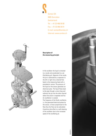 Sontex SA
2605 Sonceboz
Switzerland
Tel.	 + 41 32 488 30 00
Fax.	+ 41 32 488 30 01
E-mail: sontex@sontex.ch
Internet: www.sontex.ch
Description of
the measuring principle
In the oscillator the liquid is directed
to a nozzle and accelerated to a jet
(Oscillating jet). Opposite of the nozzle
the jet is redirected by a separator to
the left or right into a channel that
leads to the measuring head with a
piezoelectric sensor. The pressure of
the liquid on the sensor generates an
electrical pulse. The liquid flows back
to the pipe through a return loop and
redirects the jet into the other channel
where the action is repeated and flui-
dic oscillation is created.
The frequency of the fluidic oscillation,
i.e. the generated electrical pulses by
the sensor, is linear proportional to the
flow thus the flow can be calculated.
A positive side effect is a self-cleaning
of the oscillator due to the increased
speed of the oscillating jet.
440.02.2012e
G Bespoke Sizes Made to Order
G Water Resistant
G Easy Installation
G Ex-stock
Holroyd Components Ltd.
Shire Hill Industrial Estate,
Saffron Walden, Essex
CB11 3AQ United Kingdom
Tel: +44 (0) 1799 523177
Fax: +44 (0) 1799 513714
sales@holroydcomponents.com
www.holroydcomponents.com
UL and VDE approved manufacturing facilities www.holroydcomponents.com
Health and Safety:
All HIJD heater jackets are manufactured to conform to the EEC
low voltage and EMC directives and CE marked accordingly.
Tel: +44 (0)191 490 1547
Fax: +44 (0)191 477 5371
Email: northernsales@thorneandderrick.co.uk
Website: www.heattracing.co.uk
www.thorneanderrick.co.uk
 