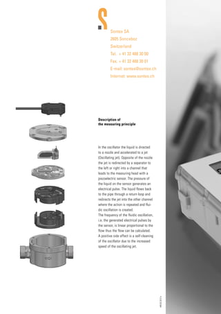 449.02.2012e
Sontex SA
2605 Sonceboz
Switzerland
Tel.	 + 41 32 488 30 00
Fax.	+ 41 32 488 30 01
E-mail: sontex@sontex.ch
Internet: www.sontex.ch
Description of
the measuring principle
In the oscillator the liquid is directed
to a nozzle and accelerated to a jet
(Oscillating jet). Opposite of the nozzle
the jet is redirected by a separator to
the left or right into a channel that
leads to the measuring head with a
piezoelectric sensor. The pressure of
the liquid on the sensor generates an
electrical pulse. The liquid flows back
to the pipe through a return loop and
redirects the jet into the other channel
where the action is repeated and flui-
dic oscillation is created.
The frequency of the fluidic oscillation,
i.e. the generated electrical pulses by
the sensor, is linear proportional to the
flow thus the flow can be calculated.
A positive side effect is a self-cleaning
of the oscillator due to the increased
speed of the oscillating jet.
G Bespoke Sizes Made to Order
G Water Resistant
G Easy Installation
G Ex-stock
Holroyd Components Ltd.
Shire Hill Industrial Estate,
Saffron Walden, Essex
CB11 3AQ United Kingdom
Tel: +44 (0) 1799 523177
Fax: +44 (0) 1799 513714
sales@holroydcomponents.com
www.holroydcomponents.com
UL and VDE approved manufacturing facilities www.holroydcomponents.com
Health and Safety:
All HIJD heater jackets are manufactured to conform to the EEC
low voltage and EMC directives and CE marked accordingly.
Tel: +44 (0)191 490 1547
Fax: +44 (0)191 477 5371
Email: northernsales@thorneandderrick.co.uk
Website: www.heattracing.co.uk
www.thorneanderrick.co.uk
 