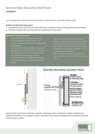 For most applications, Serenity Acoustic Panels utilise a unique Aluminium “split batten” fixing system.
Benefits of a split batten fixing system
• Installation time and costs can be reduced by 50% when compared to cutting and fixing traditional timber battens.
• The distance between the wall surface and the installed panels is only 5-6mm.
Wall Struc-
Serenity Fabric Decorative Wall Panels
Installation
Split batten fixing instructions
1. Secure one half of the split batten to the wall
surface using either screws for timber, wall
anchors for masonry or Wallmates™ or toggle bolts
for plasterboard.
2. Fix the other half of the split batten to the back of
the panel. These should be fastened to the panels
with number 6 or number 8 all threaded screws,
ensuring that they are not longer than the
thickness of the panel. If using an electric driver,
set the torque to low to avoid stripping the MDF
backing.
3. Make sure you use the right number of split
battens. A minimum of three sets of these batten
rails are required on larger panels to ensure the
panel is fixed securely to the wall surface without
potential for impact damage or bowing. Two sets
are sufficient on small panels.
Note: It is recommended that cotton gloves are
worn during fixing to ensure the fabric face is not
soiled.
Serenity Panels can be easily installed by a carpenter, maintenance staff or handyperson. However, Sontext’s own
experienced installers can be engaged if required. Alternative fixing methods are possible so we recommend contacting
Sontext to discuss options.
 