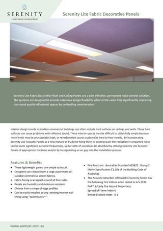 www.sontext.com.au
Serenity Lite Fabric Decorative Wall and Ceiling Panels are a cost effective, permanent noise control solution.
The systems are designed to provide extensive design flexibility while at the same time significantly improving
the sound quality of internal spaces by controlling reverberation.
Interior design trends in modern commercial buildings can often include hard surfaces on ceilings and walls. These hard
surfaces can cause problems with reflected sound. These interior spaces may be difficult to utilise fully simply because
noise levels may be unacceptably high, or reverberation causes audio to be hard to hear clearly. By incorporating
Serenity Lite Acoustic Panels as a new feature or by direct fixing them to existing walls the reduction in unwanted noise
can be quite significant. At some frequencies, up to 100% of sound can be absorbed by utilising Serenity Lite Acoustic
Panels of appropriate thickness and/or by incorporating an air gap into the installation process.
Features & Benefits
• These lightweight panels are simple to install.
• Designers can choose from a large assortment of
suitable commercial screen fabrics.
• Fabric facing is wrapped around all four sides.
• Panels are humidity and moisture resistant.
• Choose from a range of edge profiles.
• Can be easily installed to any existing interior wall
lining using “Wallmounts™”.
• Fire Resistant: Australian Standard AS3837 : Group 2
(Refer Specification C1.10a of the Building Code of
Australia).
• The Acoustic Absorber infill used in Serenity Panels has
the following Fire Indices when tested to A.S.1530
PART 3 (Early Fire Hazard Properties):
Spread of Flame Index 0
Smoke Evolved Index 0-1
Serenity Lite Fabric Decorative Panels
 