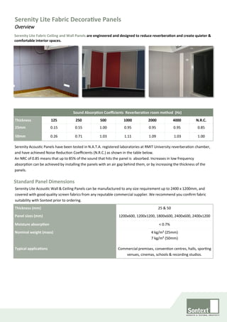 Serenity Lite Fabric Ceiling and Wall Panels are engineered and designed to reduce reverberation and create quieter &
comfortable interior spaces.
Sound Absorption Coefficients Reverberation room method (Hz)
Thickness 125 250 500 1000 2000 4000 N.R.C.
25mm 0.15 0.55 1.00 0.95 0.95 0.95 0.85
50mm 0.26 0.71 1.03 1.11 1.09 1.03 1.00
Serenity Acoustic Panels have been tested in N.A.T.A. registered laboratories at RMIT University reverberation chamber,
and have achieved Noise Reduction Coefficients (N.R.C.) as shown in the table below.
An NRC of 0.85 means that up to 85% of the sound that hits the panel is absorbed. Increases in low frequency
absorption can be achieved by installing the panels with an air gap behind them, or by increasing the thickness of the
panels.
Standard Panel Dimensions
Thickness (mm) 25 & 50
Panel sizes (mm) 1200x600, 1200x1200, 1800x600, 2400x600, 2400x1200
Moisture absorption < 0.7%
Nominal weight (mass) 4 kg/m² (25mm)
7 kg/m² (50mm)
Typical applications Commercial premises, convention centres, halls, sporting
venues, cinemas, schools & recording studios.
Serenity Lite Acoustic Wall & Ceiling Panels can be manufactured to any size requirement up to 2400 x 1200mm, and
covered with good quality screen fabrics from any reputable commercial supplier. We recommend you confirm fabric
suitability with Sontext prior to ordering.
Serenity Lite Fabric Decorative Panels
Overview
 
