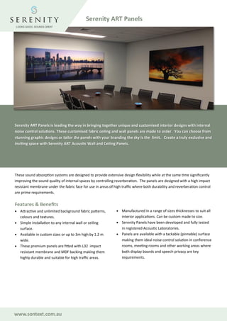 www.sontext.com.au
These sound absorption systems are designed to provide extensive design flexibility while at the same time significantly
improving the sound quality of internal spaces by controlling reverberation. The panels are designed with a high impact
resistant membrane under the fabric face for use in areas of high traffic where both durability and reverberation control
are prime requirements.
Features & Benefits
• Attractive and unlimited background fabric patterns,
colours and textures.
• Simple installation to any internal wall or ceiling
surface.
• Available in custom sizes or up to 3m high by 1.2 m
wide.
• These premium panels are fitted with L32 impact
resistant membrane and MDF backing making them
highly durable and suitable for high traffic areas.
• Manufactured in a range of sizes thicknesses to suit all
interior applications. Can be custom made to size.
• Serenity Panels have been developed and fully tested
in registered Acoustic Laboratories.
• Panels are available with a tackable (pinnable) surface
making them ideal noise control solution in conference
rooms, meeting rooms and other working areas where
both display boards and speech privacy are key
requirements.
Serenity ART Panels is leading the way in bringing together unique and customised interior designs with internal
noise control solutions. These customised fabric ceiling and wall panels are made to order. You can choose from
stunning graphic designs or tailor the panels with your branding the sky is the limit. Create a truly exclusive and
inviting space with Serenity ART Acoustic Wall and Ceiling Panels.
Serenity ART Panels
 