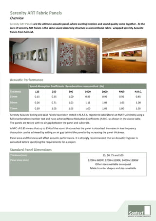 Serenity ART Panels are the ultimate acoustic panel, where exciting interiors and sound quality come together. At the
core of Serenity ART Panels is the same sound absorbing structure as conventional fabric- wrapped Serenity Acoustic
Panels from Sontext.
Acoustic Performance
Sound Absorption Coefficients Reverberation room method (Hz)
Thickness 125 250 500 1000 2000 4000 N.R.C.
25mm 0.15 0.55 1.00 0.95 0.95 0.95 0.85
50mm 0.26 0.71 1.03 1.11 1.09 1.03 1.00
75mm 0.50 1.05 1.05 1.00 1.05 1.00 1.05
Serenity Acoustic Ceiling and Wall Panels have been tested in N.A.T.A. registered laboratories at RMIT University using a
full reverberation chamber test and have achieved Noise Reduction Coefficients (N.R.C.) as shown in the above table.
The panels are tested with no air gap between the panel and substrate.
A NRC of 0.85 means that up to 85% of the sound that reaches the panel is absorbed. Increases in low frequency
absorption can be achieved by adding an air gap behind the panel or by increasing the panel thickness.
Panel area and thickness will affect acoustic performance. It is strongly recommended that an Acoustic Engineer is
consulted before specifying the requirements for a project.
Standard Panel Dimensions
Thickness (mm) 25, 50, 75 and 100
Panel sizes (mm) 1200Hx 600W, 1200Hx1200X, 2400Hx1200W
Other sizes available on request
Made to order shapes and sizes available
Serenity ART Fabric Panels
Overview
 