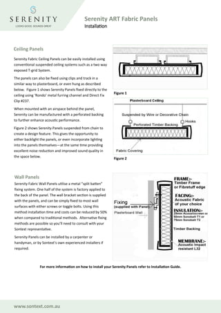 www.sontext.com.au
Serenity ART Fabric Panels
Installation
Ceiling Panels
Figure 1
Figure 2
Wall Panels
Serenity Fabric Wall Panels utilise a metal “split batten”
fixing system. One half of the system is factory applied to
the back of the panel. The wall bracket section is supplied
with the panels, and can be simply fixed to most wall
surfaces with either screws or toggle bolts. Using this
method installation time and costs can be reduced by 50%
when compared to traditional methods. Alternative fixing
methods are possible so you’ll need to consult with your
Sontext representative.
Serenity Panels can be installed by a carpenter or
handyman, or by Sontext’s own experienced installers if
required.
Serenity Fabric Ceiling Panels can be easily installed using
conventional suspended ceiling systems such as a two way
exposed T-grid System.
The panels can also be fixed using clips and track in a
similar way to plasterboard, or even hung as described
below. Figure 1 shows Serenity Panels fixed directly to the
ceiling using ‘Rondo’ metal furring channel and Direct Fix
Clip #237.
When mounted with an airspace behind the panel,
Serenity can be manufactured with a perforated backing
to further enhance acoustic performance.
Figure 2 shows Serenity Panels suspended from chain to
create a design feature. This gives the opportunity to
either backlight the panels, or even incorporate lighting
into the panels themselves—at the same time providing
excellent noise reduction and improved sound quality in
the space below.
For more information on how to install your Serenity Panels refer to Installation Guide.
 