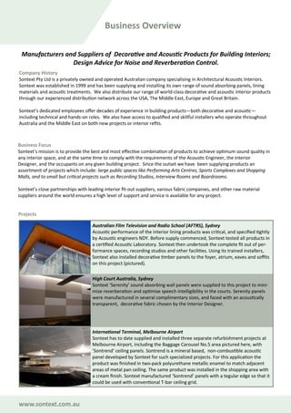 Manufacturers and Suppliers of Decorative and Acoustic Products for Building Interiors;
Design Advice for Noise and Reverberation Control.
Company History
Sontext Pty Ltd is a privately owned and operated Australian company specialising in Architectural Acoustic Interiors.
Sontext was established in 1999 and has been supplying and installing its own range of sound absorbing panels, lining
materials and acoustic treatments. We also distribute our range of world-class decorative and acoustic interior products
through our experienced distribution network across the USA, The Middle East, Europe and Great Britain.
Sontext’s dedicated employees offer decades of experience in building products—both decorative and acoustic—
including technical and hands-on roles. We also have access to qualified and skillful installers who operate throughout
Australia and the Middle East on both new projects or interior refits.
Business Focus
Sontext’s mission is to provide the best and most effective combination of products to achieve optimum sound quality in
any interior space, and at the same time to comply with the requirements of the Acoustic Engineer, the Interior
Designer, and the occupants on any given building project. Since the outset we have been supplying products an
assortment of projects which include: large public spaces like Performing Arts Centres, Sports Complexes and Shopping
Malls, and to small but critical projects such as Recording Studios, Interview Rooms and Boardrooms.
Sontext’s close partnerships with leading interior fit-out suppliers, various fabric companies, and other raw material
suppliers around the world ensures a high level of support and service is available for any project.
Projects
Business Overview
Australian Film Television and Radio School (AFTRS), Sydney
Acoustic performance of the interior lining products was critical, and specified tightly
by Acoustic engineers NDY. Before supply commenced, Sontext tested all products in
a certified Acoustic Laboratory. Sontext then undertook the complete fit out of per-
formance spaces, recording studios and other facilities. Using its trained installers,
Sontext also installed decorative timber panels to the foyer, atrium, eaves and soffits
on this project (pictured).
High Court Australia, Sydney
Sontext ‘Serenity’ sound absorbing wall panels were supplied to this project to mini-
mize reverberation and optimise speech intelligibility in the courts. Serenity panels
were manufactured in several complimentary sizes, and faced with an acoustically
transparent, decorative fabric chosen by the Interior Designer.
International Terminal, Melbourne Airport
Sontext has to date supplied and installed three separate refurbishment projects at
Melbourne Airport, including the Baggage Carousel No.5 area pictured here, with
‘Sontrend’ ceiling panels. Sontrend is a mineral based, non-combustible acoustic
panel developed by Sontext for such specialized projects. For this application the
product was finished in two-pack polyurethane metallic enamel to match adjacent
areas of metal pan ceiling. The same product was installed in the shopping area with
a cream finish. Sontext manufactured ‘Sontrend’ panels with a tegular edge so that it
could be used with conventional T-bar ceiling grid.
www.sontext.com.au
 