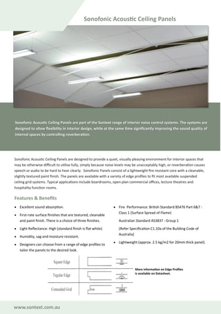 www.sontext.com.au
Sonofonic Acoustic Ceiling Panels are part of the Sontext range of interior noise control systems. The systems are
designed to allow flexibility in interior design, while at the same time significantly improving the sound quality of
internal spaces by controlling reverberation.
Sonofonic Acoustic Ceiling Panels are designed to provide a quiet, visually pleasing environment for interior spaces that
may be otherwise difficult to utilise fully, simply because noise levels may be unacceptably high, or reverberation causes
speech or audio to be hard to hear clearly. Sonofonic Panels consist of a lightweight fire resistant core with a cleanable,
slightly textured paint finish. The panels are available with a variety of edge profiles to fit most available suspended
ceiling grid systems. Typical applications include boardrooms, open plan commercial offices, lecture theatres and
hospitality function rooms.
Features & Benefits
• Excellent sound absorption.
• First-rate surface finishes that are textured, cleanable
and paint finish. There is a choice of three finishes.
• Light Reflectance: High (standard finish is flat white)
• Humidity, sag and moisture resistant.
• Designers can choose from a range of edge profiles to
tailor the panels to the desired look.
• Fire Performance: British Standard BS476 Part 6&7 :
Class 1 (Surface Spread of Flame)
Australian Standard AS3837 : Group 1
(Refer Specification C1.10a of the Building Code of
Australia)
• Lightweight (approx. 2.5 kg/m2 for 20mm thick panel).
Sonofonic Acoustic Ceiling Panels
More information on Edge Profiles
is available on Datasheet.
 