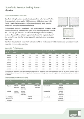 Acoustic Performance
Thickness
(mm)
Sound Absorption CoefficientSurface Facing
Ref. No.
125 Hz 250 Hz 500 Hz 1000 Hz 2000 Hz 3150 Hz 4000 Hz 5000 Hz NRC
700-010 15 0.88 1.12 1.16 0.88 1.08 1.08 1.00 1.04 1.00
700-010 20 0.45 0.80 1.00 0.90 1.00 1.03 1.02 1.03 1.00
600-002 15 0.64 1.00 0.96 0.80 0.92 1.04 1.00 1.08 0.90
600-002 20 0.72 0.92 0.92 0.80 0.92 1.00 0.92 0.96 0.90
S101-001 15 0.48 0.96 0.92 0.70 0.80 0.96 0.88 1.00 0.90
S101-001 20 0.55 0.80 0.90 0.85 0.95 1.01 1.03 1.01 0.90
S101-001 50 0.23 0.64 1.11 1.28 1.22 1.08 1.05 1.05 1.06
Standard Panel Dimensions
Sonofonic Acoustic Ceiling Panels
Overview
Edge Profile Panel Thickness
15mm 20mm 30mm 50mm
Square 600x600
600x1200
600x600
600x120
1200x1200
1200x 1200
1200x2400
Tegular 600x600
600x1200
600x600
600x1200
1200x1200
Beveled Edge
- For direct fix
to ceiling
600x600
600x1200
Edge Profile Panel Thickness
15mm 20mm 30mm 50mm
Concealed A 600x600
600x1200
1200x 1200
Concealed B 600x600
600x1200
1200x 1200
Concealed C 600x600
600x1200
1200x 1200
Sonofonic Ceiling Panels are coated with a durable finish called Tonasorb™. This
finish is available in three grades, 700 Microporous, 600 Embossed, and S101
Textile — each of which provides a different combination of subtle textured
appearance and sound absorption performance.
Tonasorb gives Sonofonic Ceiling Panels a high impact, cleanable surface but allows
sound waves through to be dissipated by the sound absorbing substrate. Tonasorb
has a very high light reflectance for both incident daylight and internal lighting
systems. Tonasorb finish is factory applied to the face and all exposed edges of
the panels. The rear side of all Sonofonic panels is sealed with a non woven glass
fibre scrim.
600-002 Embossed
700-010 Microporous
S101-001 Textile
Sonofonic Acoustic Panels are available with either white or black as standard. Other colours are available on request,
subject to minimum order quantities.
Available Surface Finishes
Acoustic tests were performed to ISO354 (Measurement of Sound Absorption in a Reverberation Room). 20mm thick Sonofonic panels with 700 and S101 facing were tested by
MULLER-BBM (Germany) mounted with a 180mm air gap. (Test Certificates available). All other panels were tested by Tongji University Institute of Acoustics (China), with a 200mm
air gap behind.
 