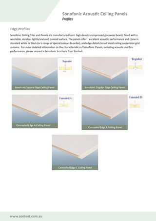 www.sontext.com.au
Sonofonic Acoustic Ceiling Panels
Profiles
Sonofonic Ceiling Tiles and Panels are manufactured from high density compressed glasswool board, faced with a
washable, durable, lightly textured painted surface. The panels offer excellent acoustic performance and come in
standard white or black (or a range of special colours to order), and edge details to suit most ceiling suspension grid
systems. For more detailed information on the characteristics of Sonofonic Panels, including acoustic and fire
performance, please request a Sonofonic brochure from Sontext.
Edge Profiles
Sonofonic Square Edge Ceiling Panel Sonofonic Tegular Edge Ceiling Panel
Concealed Edge A Ceiling Panel
Concealed Edge B Ceiling Panel
Concealed Edge C Ceiling Panel
 