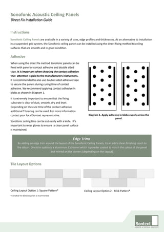 Sonofonic Acoustic Ceiling Panels
Direct Fix Installation Guide
Ceiling Layout Option 1: Square Pattern*
*A shadow line between panels is recommended.
Ceiling Layout Option 2: Brick Pattern*
Instructions
Sonofonic Ceiling Panels are available in a variety of sizes, edge profiles and thicknesses. As an alternative to installation
in a suspended grid system, the Sonofonic ceiling panels can be installed using the direct fixing method to ceiling
surfaces that are smooth and in good condition.
Adhesive
When using the direct fix method Sonofonic panels can be
fixed with panel or contact adhesive and double sided
tape. It is important when choosing the contact adhesive
that attention is paid to the manufacturers instructions.
It is recommended to also use double sided adhesive tape
to secure the panels during curing time of contact
adhesive. We recommend applying contact adhesive in
blobs as shown in Diagram 1.
It is extremely important to ensure that the fixing
substrate is clear of dust, smooth, dry and level.
Depending on the cure time of the contact adhesive
additional T-bracing can be used. For more information
contact your local Sontext representative.
Sonofonic ceiling tiles can be cut easily with a knife. It’s
important to wear gloves to ensure a clean panel surface
is maintained.
Diagram 1. Apply adhesive in blobs evenly across the
panel.
Edge Trims
Tile Layout Options
By adding an edge trim around the layout of the Sonofonic Ceiling Panels, it can add a clean finishing touch to
the décor. One trim option is a aluminium C channel which is powder coated to match the colour of the panel
and mitred on the corners (depending on the layout).
 