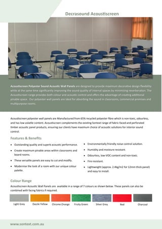 www.sontext.com.au
Acoustiscreen polyester wall panels are Manufactured from 65% recycled polyester fibre which is non-toxic, odourless,
and has low volatile content. Acoustiscreen complements the existing Sontext range of fabric-faced and perforated
timber acoustic panel products, ensuring our clients have maximum choice of acoustic solutions for interior sound
control.
Features & Benefits
• Outstanding quality and superb acoustic performance.
• Create maximum pinable areas within classrooms and
board rooms.
• These versatile panels are easy to cut and modify.
• Modernise the look of a room with our unique colour
palette.
• Environmentally friendly noise control solution.
• Humidity and moisture resistant.
• Odourless, low-VOC content and non-toxic.
• Fire resistant.
• Lightweight (approx. 2.4kg/m2 for 12mm thick panel)
and easy to install.
Decrasound Acoustiscreen
Acoustiscreen Polyester Sound Acoustic Wall Panels are designed to provide maximum decorative design flexibility
while at the same time significantly improving the sound quality of internal spaces by minimising reverberation. The
Acoustiscreen range provides both colour and acoustic control and offers the advantage of creating additional
pinable space. Our polyester wall panels are ideal for absorbing the sound in classrooms, commercial premises and
multipurpose rooms.
Acoustiscreen Acoustic Wall Panels are available in a range of 7 colours as shown below. These panels can also be
combined with facing fabrics if required.
Colour Range
Light Grey Dazzle Yellow Chrome Orange Fruity Green RedSilver Grey Charcoal
 