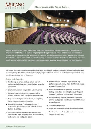 www.sontext.com.au
The unique concealed joining system on Murano Acoustic Wood Panels allows a continuous, uninterrupted look to wall
and ceiling linings. The MDF substrate on these highly engineered panels may also be perforated independently to allow
sound to pass through and be dissipated.
Features & Benefits
• A wide range of surface finishes, colours and hole
patterns available for you to choose the best design for
your project.
• Low maintenance and easy to clean wooden panels.
• Combine wooden finishes with decorative fabric
acoustic panels to create a truly unique interior space.
• Engineered with high quality materials, making it long
lasting acoustic noise control solution.
• Fire Hazard Properties. Complies as a Group 1
material. Ref. Specification C1.10a of the Australian
Building Code (BCA).
• The excellent sound absorption and reverberation
control makes them ideal for schools, lecture theatres,
auditoriums, and most public spaces.
• Murano acoustic panels are highly durable, high
performing panels making them ideal for high impact
areas and thoroughfares.
• Manufactured with black Soundtex acoustic felt
backing which stops dust falling thorough the panel
holes and contributes to the acoustic performance.
• The interlocking “invisible” panel edge treatment
enables you to create a continuous line with the linear
grooved pattern.
• Concealed fixing system.
• Supply and installation services available by Sontext.
• Panels can be manufactured to custom requirements
(subject to order size).
Murano Acoustic Wood Panels
Murano Acoustic Wood Panels are the ideal noise control solution for interior environments with decorative
natural wooden finishes. The Murano range of perforated, grooved and slotted timber ceiling and wall panels
incorporate the latest perforation techniques to maximise sound absorption and reduce reverberation. Murano
Acoustic Wood Panels are available in a standard range of veneers and laminate surfaces. Sontext can customise
panels for large projects which are requiring special decorative patterns, surfaces, lacquers, or paint finishes.
 