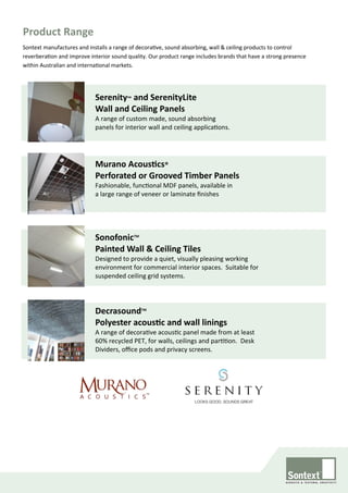 Sontext manufactures and installs a range of decorative, sound absorbing, wall & ceiling products to control
reverberation and improve interior sound quality. Our product range includes brands that have a strong presence
within Australian and international markets.
SonofonicTM
Painted Wall & Ceiling Tiles
Designed to provide a quiet, visually pleasing working
environment for commercial interior spaces. Suitable for
suspended ceiling grid systems.
Serenity™ and SerenityLite
Wall and Ceiling Panels
A range of custom made, sound absorbing
panels for interior wall and ceiling applications.
Product Range
Murano Acoustics®
Perforated or Grooved Timber Panels
Fashionable, functional MDF panels, available in
a large range of veneer or laminate finishes
DecrasoundTM
Polyester acoustic and wall linings
A range of decorative acoustic panel made from at least
60% recycled PET, for walls, ceilings and partition. Desk
Dividers, office pods and privacy screens.
 
