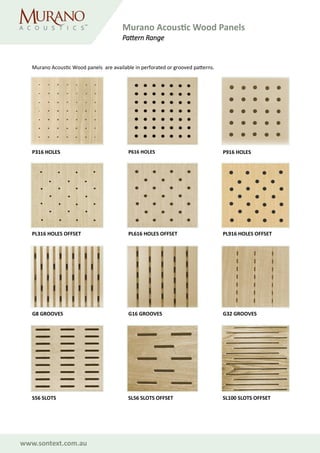 www.sontext.com.au
Murano Acoustic Wood Panels
Pattern Range
P316 HOLES P616 HOLES P916 HOLES
PL316 HOLES OFFSET PL616 HOLES OFFSET PL916 HOLES OFFSET
G8 GROOVES G16 GROOVES G32 GROOVES
SL56 SLOTS OFFSET SL100 SLOTS OFFSETS56 SLOTS
Murano Acoustic Wood panels are available in perforated or grooved patterns.
 