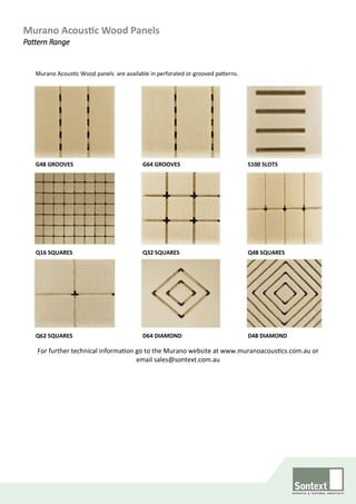 Murano Acoustic Wood Panels
Pattern Range
For further technical information go to the Murano website at www.muranoacoustics.com.au or
email sales@sontext.com.au
Q62 SQUARES D48 DIAMOND
G64 GROOVESG48 GROOVES
Q16 SQUARES Q48 SQUARES
S100 SLOTS
Q32 SQUARES
D64 DIAMOND
Murano Acoustic Wood panels are available in perforated or grooved patterns.
 