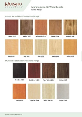 www.sontext.com.au
Cherry 1023Sapelli 1002
Beech 1031 Oak 1053 Ash 1090 Maple 1081 Anigre 1099
Walnut 1012 Mahogany 1070 Zebrano 1098
White Oak 2052
Dark Oak 2050 Dark Cherry 2026 Aged Walnut 2013 Walnut 2014
Cherry 2025 Light Oak 2053 Argent 2200
Murano Natural Wood Veneer Panel Range
Murano Decorative Laminate Panel Range
Murano Acoustic Wood Panels
Colour Range
 