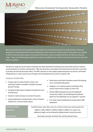 www.sontext.com.au
The Murano range of acoustic panels incorporate the latest perforation techniques from around the world to maximise
sound absorption and reduce reverberation. After the panel face is laminated and finished we then precision route them
to produce the desired decorative effect. The MDF substrate on these highly engineered panels may also be perforated
independently to allow sound to pass through and be dissipated by the acoustic insulation infill.
Features & Benefits
• A huge range of surface finishes, colours and
perforation patterns available including innovative
grooved facings.
• Exceptional high impact strength & durability for hard
wearing areas.
• Simple to install and easy to maintain the panels.
• Typical applications include Schools, Lecture Theatres,
Auditoriums, and most public spaces.
• Manufacture with black Soundtex acoustic felt backing
and a concealed fixing system.
• Designers can customise panels according to their
project requirements (subject to order size).
• Murano MDF baseboard has low formaldehyde
content (E1 Grade). FSC Certified grade baseboard
(with zero formaldehyde) can be supplied if required.
• Fire rated, low formaldehyde (E1 Grade),18mm MDF
Baseboard.
Perforation Pattern Parallel Grooves, 3mm diam, at 8, 16, or 32mm centres over entire panels face.
Dimensions 2400mm x 600, 1200mm x 600mm, 600mm x 600mm or custom size.
Additional length can be achieved by adding borders around the panel.
Surface Finish Decorative Laminate, Painted Finish and Real Wood Veneer.
Murano Grooved Composite Acoustic Panels
Murano Acoustic Grooved Composite Acoustic Panels are pre-insulated, grooved or slotted timber ceiling and
wall panels, manufactured with frame and backing in place so they are ready to install. These panels are available
in all the same decorative patterns and surfaces (laminates, veneers and paint finish) as the Murano Acoustics
range. These pre-finished panels significantly reduces installation time, which in turn will reduce fit-out costs and
time on a project.
 