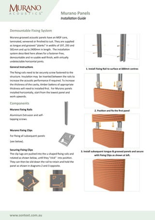 www.sontext.com.au
Demountable Fixing System
2. Position and fix the first panel
1. Install Fixing Rail to surface at 600mm centres
3. Install subsequent tongue & grooved panels and secure
with Fixing Clips as shown at left.
Murano grooved acoustic panels have an MDF core,
laminated, veneered or finished to suit. They are supplied
as tongue and grooved “planks” in widths of 197, 293 and
581mm and up to 2400mm in length. The installation
system described here allows for a fastener-free,
demountable and re-usable wall finish, with virtually
undetectable horizontal joints.
General Instructions
The fixing rails need to be securely screw fastened to the
structure. Insulation may be inserted between the rails to
increase the acoustic performance if required. To increase
the thickness of the cavity, timber battens of appropriate
thickness will need to installed first. For Murano panels
installed horizontally, start from the lowest panel and
work upwards.
Murano Fixing Clips
For fixing all subsequent panels
(see below).
Components
Murano Fixing Rails
Aluminium Extrusion and self-
tapping screws.
Securing Fixing Clips
The clip lugs are pushed into the u-shaped fixing rails and
rotated as shown below, until they “click” into position.
They can then be slid down the rail to retain and hold the
panel as shown in diagrams 2 and 3 opposite.
Murano Panels
Installation Guide
 